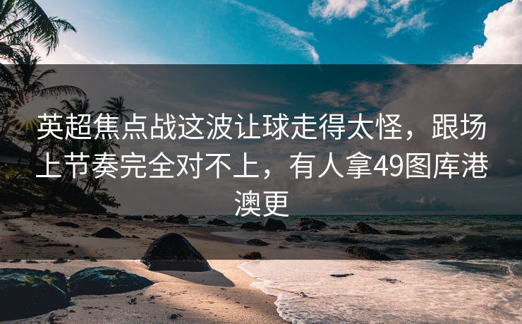英超焦点战这波让球走得太怪，跟场上节奏完全对不上，有人拿49图库港澳更