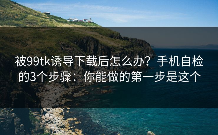 被99tk诱导下载后怎么办?手机自检的3个步骤:你能做的第一步是这个 被99tk诱导下载后怎么办?手机自检的3个步骤:你能做的第一步是这个