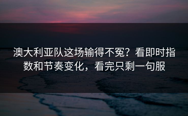 澳大利亚队这场输得不冤？看即时指数和节奏变化，看完只剩一句服